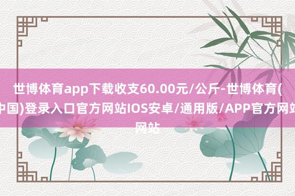 世博体育app下载收支60.00元/公斤-世博体育(中国)登录入口官方网站IOS安卓/通用版/APP官方网站