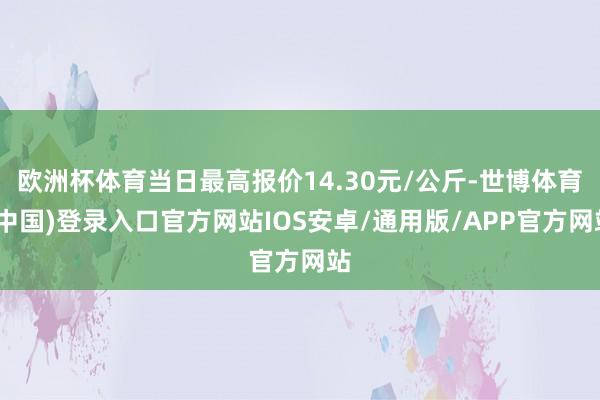 欧洲杯体育当日最高报价14.30元/公斤-世博体育(中国)登录入口官方网站IOS安卓/通用版/APP官方网站