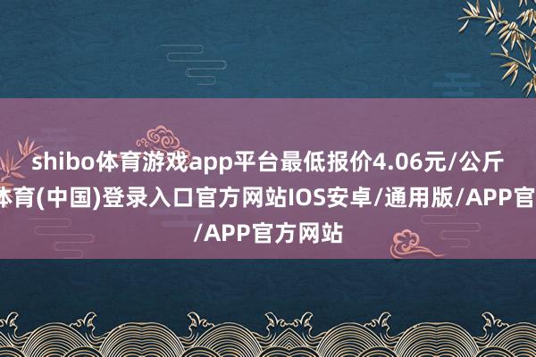 shibo体育游戏app平台最低报价4.06元/公斤-世博体育(中国)登录入口官方网站IOS安卓/通用版/APP官方网站