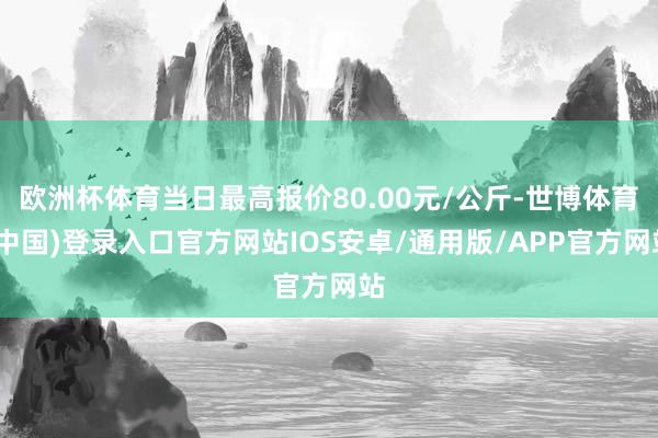 欧洲杯体育当日最高报价80.00元/公斤-世博体育(中国)登录入口官方网站IOS安卓/通用版/APP官方网站