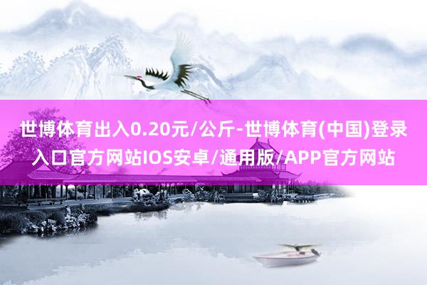 世博体育出入0.20元/公斤-世博体育(中国)登录入口官方网站IOS安卓/通用版/APP官方网站