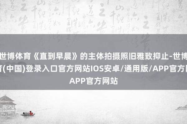 世博体育《直到早晨》的主体拍摄照旧雅致抑止-世博体育(中国)登录入口官方网站IOS安卓/通用版/APP官方网站