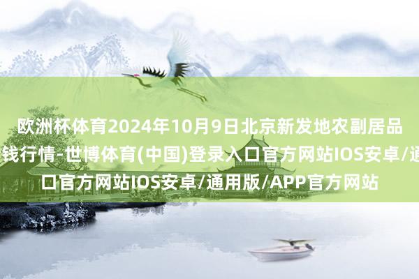 欧洲杯体育2024年10月9日北京新发地农副居品批发市集信息中心价钱行情-世博体育(中国)登录入口官方网站IOS安卓/通用版/APP官方网站