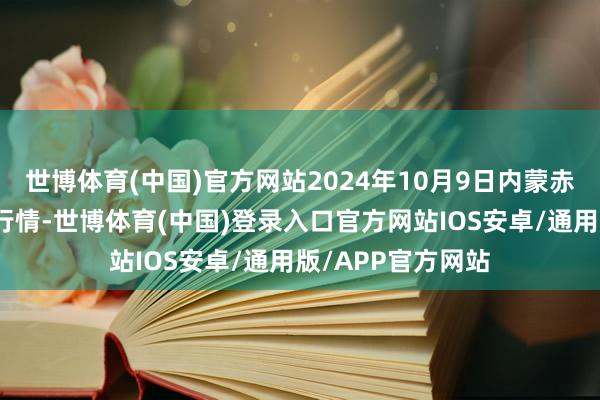 世博体育(中国)官方网站2024年10月9日内蒙赤峰西城市集价钱行情-世博体育(中国)登录入口官方网站IOS安卓/通用版/APP官方网站