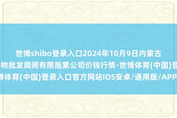 世博shibo登录入口2024年10月9日内蒙古呼和浩特市东瓦窑农副产物批发阛阓有限拖累公司价钱行情-世博体育(中国)登录入口官方网站IOS安卓/通用版/APP官方网站