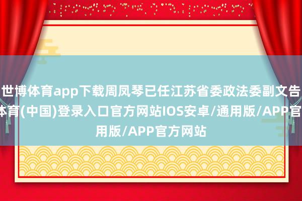 世博体育app下载周凤琴已任江苏省委政法委副文告-世博体育(中国)登录入口官方网站IOS安卓/通用版/APP官方网站