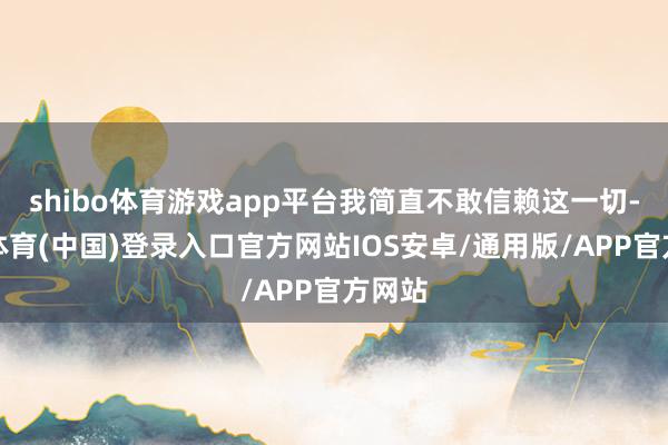 shibo体育游戏app平台我简直不敢信赖这一切-世博体育(中国)登录入口官方网站IOS安卓/通用版/APP官方网站