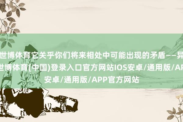 世博体育它关乎你们将来相处中可能出现的矛盾——异性一又友-世博体育(中国)登录入口官方网站IOS安卓/通用版/APP官方网站