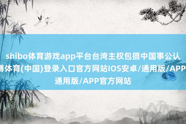 shibo体育游戏app平台台湾主权包摄中国事公认事实-世博体育(中国)登录入口官方网站IOS安卓/通用版/APP官方网站