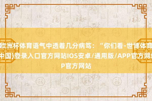 欧洲杯体育语气中透着几分病笃：“你们看-世博体育(中国)登录入口官方网站IOS安卓/通用版/APP官方网站