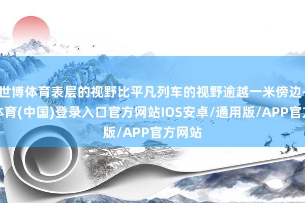 世博体育表层的视野比平凡列车的视野逾越一米傍边-世博体育(中国)登录入口官方网站IOS安卓/通用版/APP官方网站