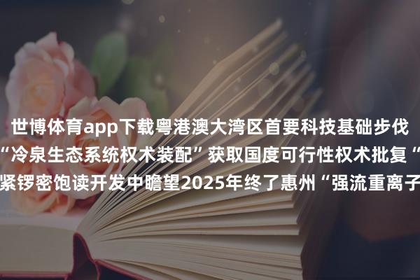 世博体育app下载粤港澳大湾区首要科技基础步伐开发按下“快进键”广州“冷泉生态系统权术装配”获取国度可行性权术批复“鹏城云脑Ⅲ”正在深圳紧锣密饱读开发中瞻望2025年终了惠州“强流重离子加快器装配”插足关节性开荒安装调试阶段从“布局”到“跳动”大湾区正以海外科技翻新中心发展的实绩向寰宇展现出步步跃升的科创硬实力    -世博体育(中国)登录入口官方网站IOS安卓/通用版/APP官方网站