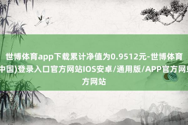 世博体育app下载累计净值为0.9512元-世博体育(中国)登录入口官方网站IOS安卓/通用版/APP官方网站