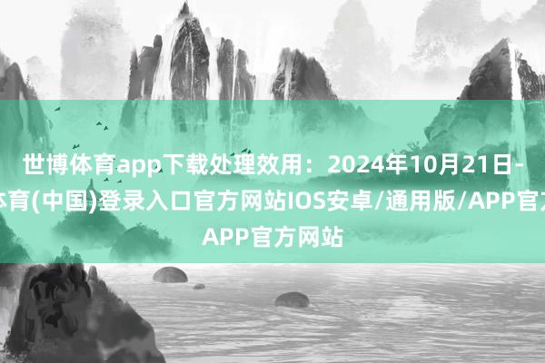 世博体育app下载处理效用：2024年10月21日-世博体育(中国)登录入口官方网站IOS安卓/通用版/APP官方网站