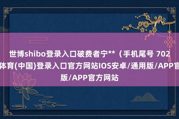 世博shibo登录入口破费者宁**（手机尾号 7028-世博体育(中国)登录入口官方网站IOS安卓/通用版/APP官方网站