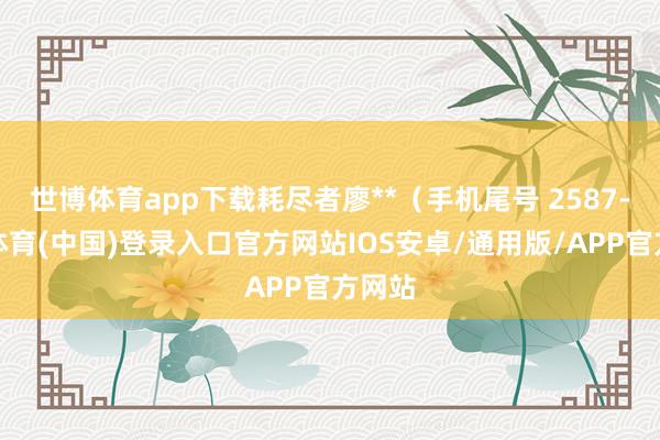 世博体育app下载耗尽者廖**（手机尾号 2587-世博体育(中国)登录入口官方网站IOS安卓/通用版/APP官方网站