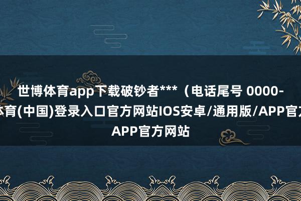 世博体育app下载破钞者***（电话尾号 0000-世博体育(中国)登录入口官方网站IOS安卓/通用版/APP官方网站