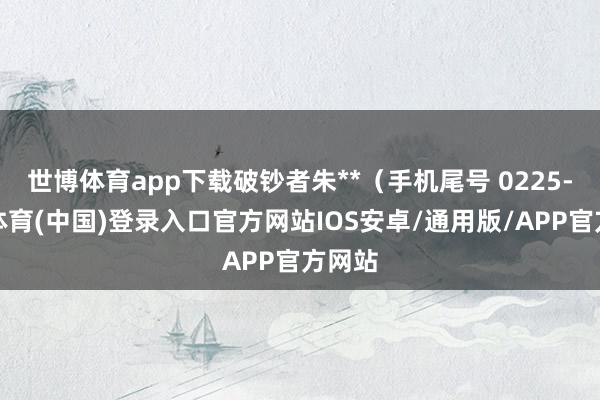 世博体育app下载破钞者朱**（手机尾号 0225-世博体育(中国)登录入口官方网站IOS安卓/通用版/APP官方网站