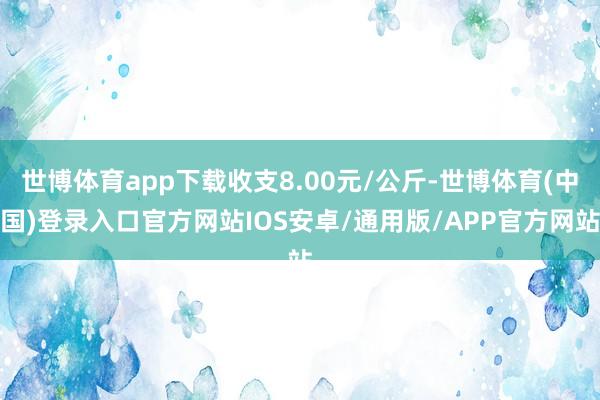 世博体育app下载收支8.00元/公斤-世博体育(中国)登录入口官方网站IOS安卓/通用版/APP官方网站