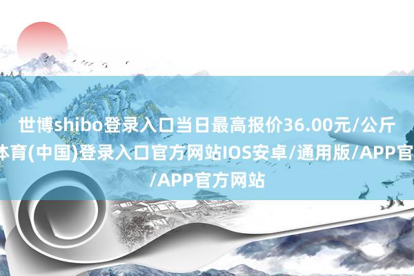 世博shibo登录入口当日最高报价36.00元/公斤-世博体育(中国)登录入口官方网站IOS安卓/通用版/APP官方网站