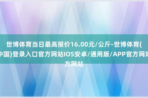 世博体育当日最高报价16.00元/公斤-世博体育(中国)登录入口官方网站IOS安卓/通用版/APP官方网站