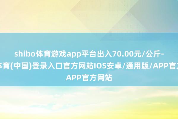 shibo体育游戏app平台出入70.00元/公斤-世博体育(中国)登录入口官方网站IOS安卓/通用版/APP官方网站