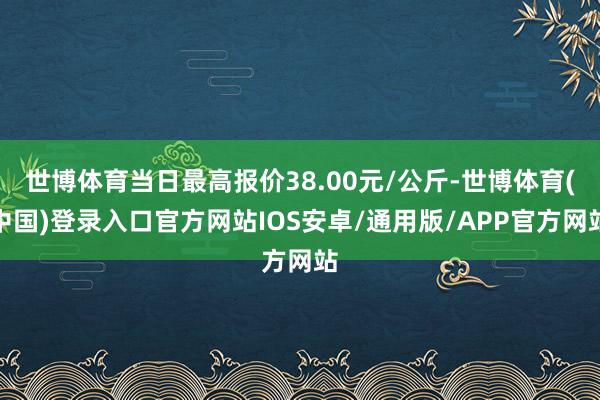 世博体育当日最高报价38.00元/公斤-世博体育(中国)登录入口官方网站IOS安卓/通用版/APP官方网站