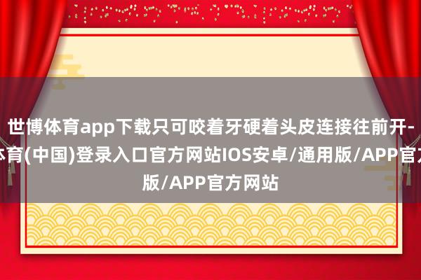 世博体育app下载只可咬着牙硬着头皮连接往前开-世博体育(中国)登录入口官方网站IOS安卓/通用版/APP官方网站