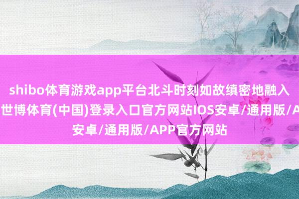 shibo体育游戏app平台北斗时刻如故缜密地融入咱们的生涯-世博体育(中国)登录入口官方网站IOS安卓/通用版/APP官方网站