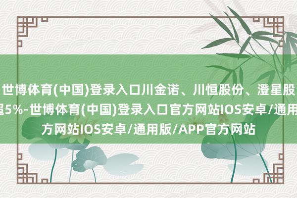 世博体育(中国)登录入口川金诺、川恒股份、澄星股份、中核钛白涨超5%-世博体育(中国)登录入口官方网站IOS安卓/通用版/APP官方网站