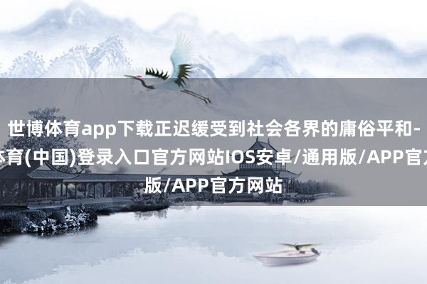 世博体育app下载正迟缓受到社会各界的庸俗平和-世博体育(中国)登录入口官方网站IOS安卓/通用版/APP官方网站