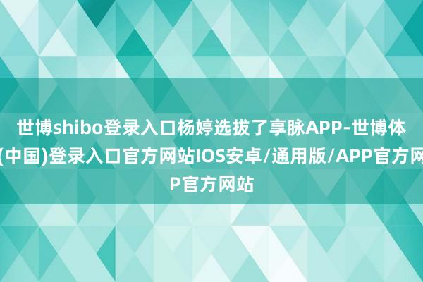 世博shibo登录入口杨婷选拔了享脉APP-世博体育(中国)登录入口官方网站IOS安卓/通用版/APP官方网站