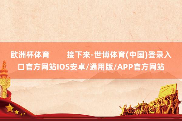 欧洲杯体育        接下来-世博体育(中国)登录入口官方网站IOS安卓/通用版/APP官方网站