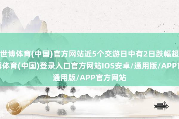 世博体育(中国)官方网站近5个交游日中有2日跌幅超5%-世博体育(中国)登录入口官方网站IOS安卓/通用版/APP官方网站