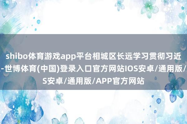 shibo体育游戏app平台相城区长远学习贯彻习近平文化念念想-世博体育(中国)登录入口官方网站IOS安卓/通用版/APP官方网站