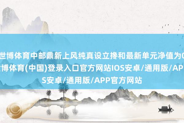 世博体育中邮鼎新上风纯真设立搀和最新单元净值为0.982元-世博体育(中国)登录入口官方网站IOS安卓/通用版/APP官方网站